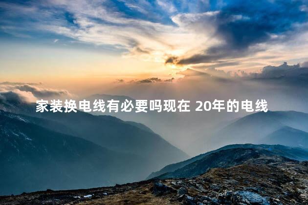 家装换电线有必要吗现在 20年的电线装修不换可以吗